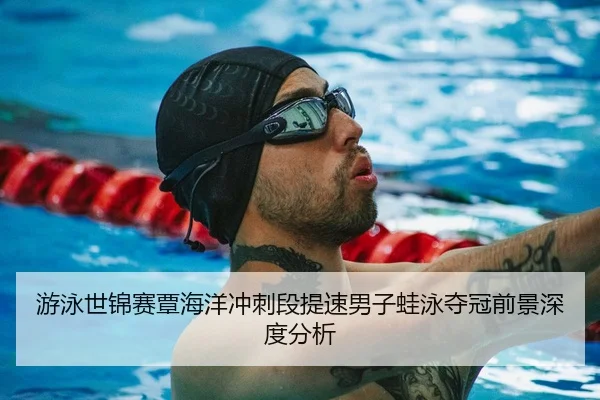 游泳世锦赛覃海洋冲刺段提速男子蛙泳夺冠前景深度分析